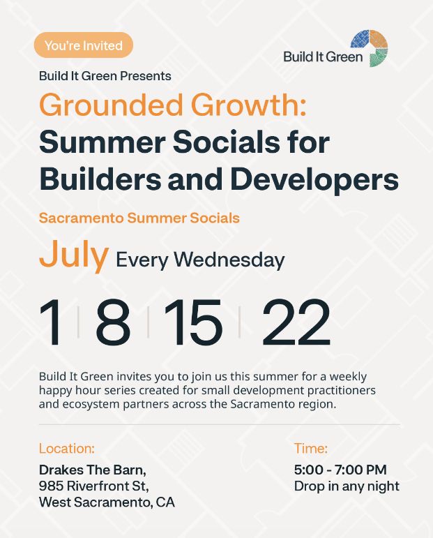 Build it Green presents: Grounded Growth Summer Socials for Builders and Developers. Build it Green invites you to join us this summer for a weekly happy hour series created for small development practitioners and ecosystem parnters across the Sacramento region. Every Wednesday in July (July 1, 8 , 15, and 22) from 5-7pm at Drakes The Barn, 985 Riverfront Street, West Sacramento, CA. 