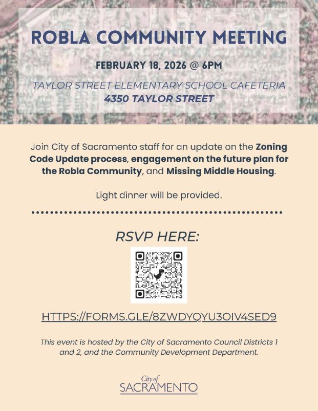 Robla Community Meeting: February 18 2026 at 6pm, Taylor Street Elementary School cafeteria, 4350 Taylor Street. Join city of Sacramento staff for an update on the zoning code update process, engagement on the future plan for the Robla Community, and Missing Middle Housing. Light dinner will be provided. 