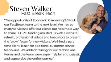 Steven Walker of Fast Break Tech next to quote “The opportunity of Economic Gardening 2.0 took our FastBreak team to the next level. We had so many services to offer our clients but no simple way to share... EG 2.0 funding assisted us with a website refresh, professional videos and headshots to present the "wow" factor for new visitors. We hired a part time client liaison for additional customer service follow-ups. We added training for our technicians. Kenny and the team were super helpful, enthusiastic and supportive the entire journey.“