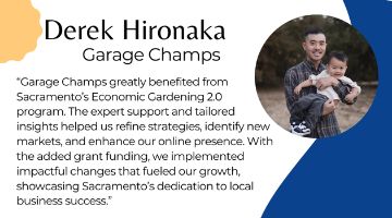 Derek Hironaka of Garage Champs next to quote “Garage Champs greatly benefited from Sacramento’s Economic Gardening 2.0 program. The expert support and tailored insights helped us refine strategies, identify new markets, and enhance our online presence. With the added grant funding, we implemented impactful changes that fueled our growth, showcasing Sacramento’s dedication to local business success.”