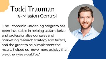 Todd Trauman of e-Mission Control next to quote “The Economic Gardening program has been invaluable in helping us familiarize and professionalize our sales and marketing research strategy and tactics, and the grant to help implement the results helped us move more quickly than we otherwise would've.“